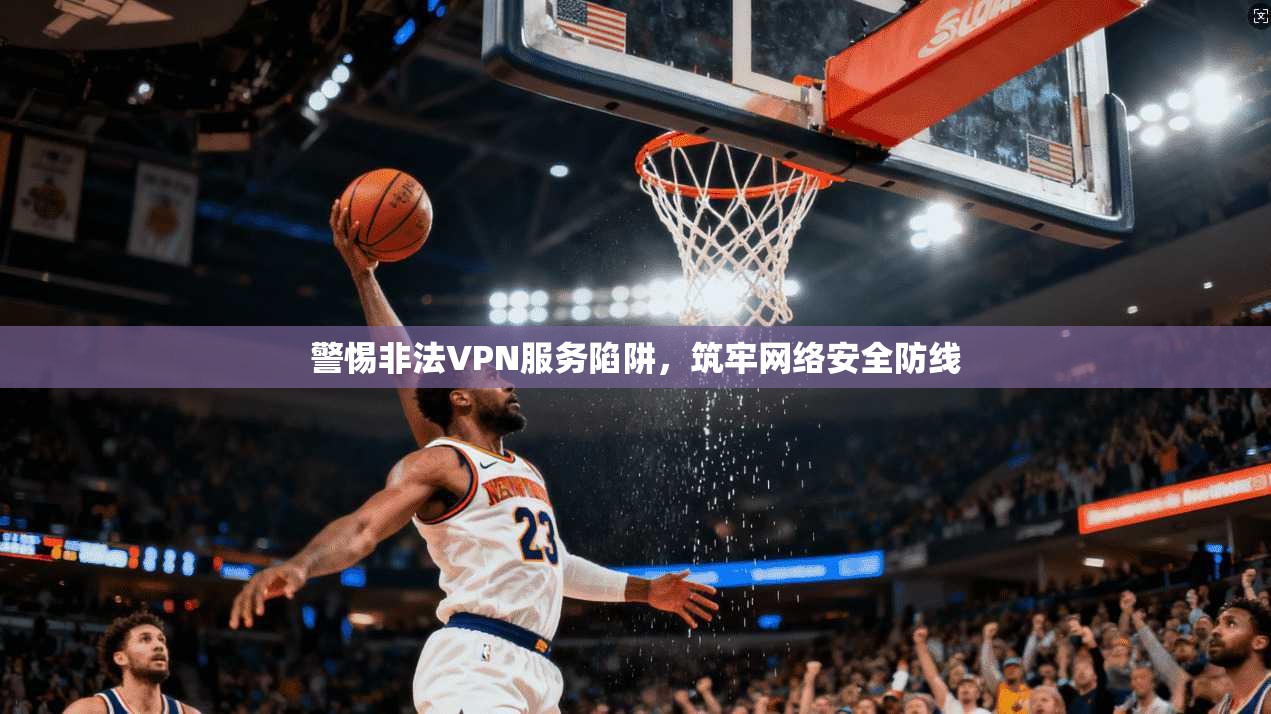 警惕非法VPN服务陷阱，筑牢网络安全防线