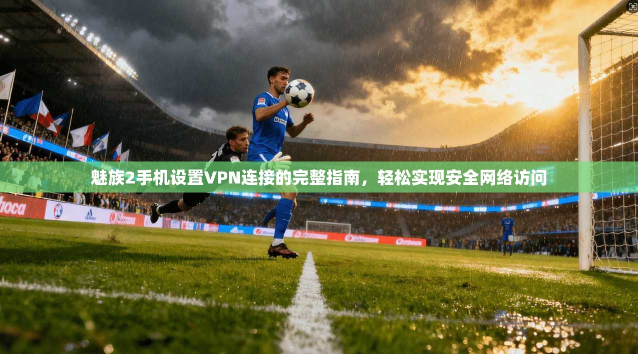 魅族2手机设置VPN连接的完整指南，轻松实现安全网络访问