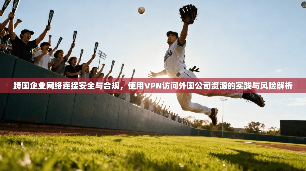 跨国企业网络连接安全与合规，使用VPN访问外国公司资源的实践与风险解析