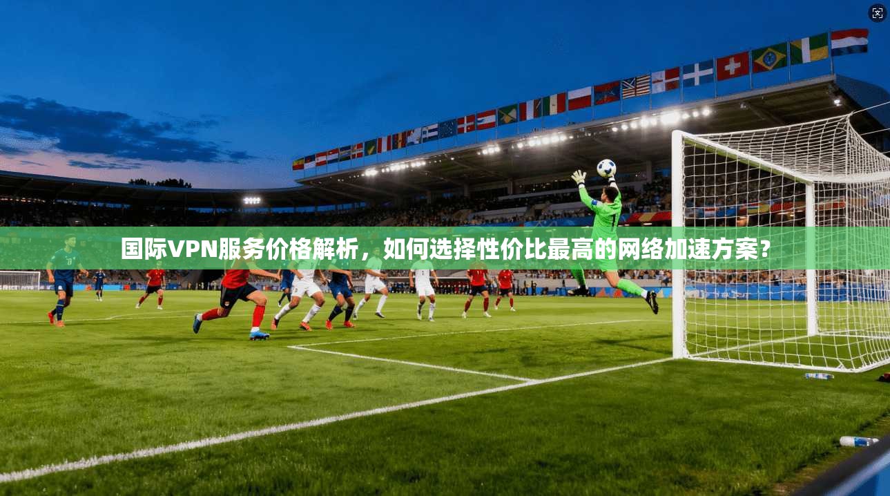 国际VPN服务价格解析，如何选择性价比最高的网络加速方案？