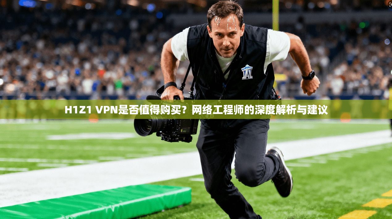 H1Z1 VPN是否值得购买？网络工程师的深度解析与建议