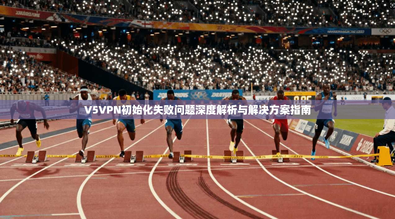 V5VPN初始化失败问题深度解析与解决方案指南