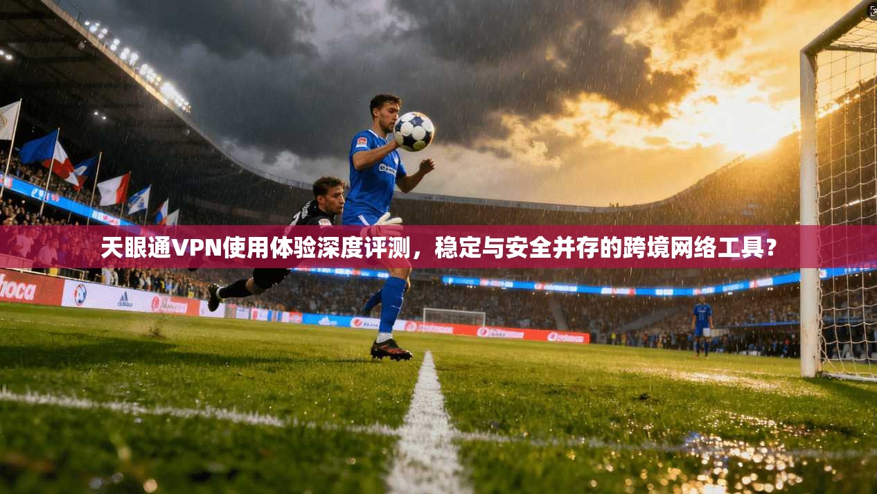 天眼通VPN使用体验深度评测，稳定与安全并存的跨境网络工具？