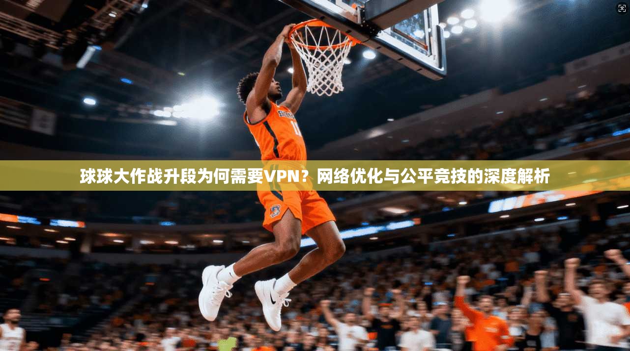 球球大作战升段为何需要VPN？网络优化与公平竞技的深度解析