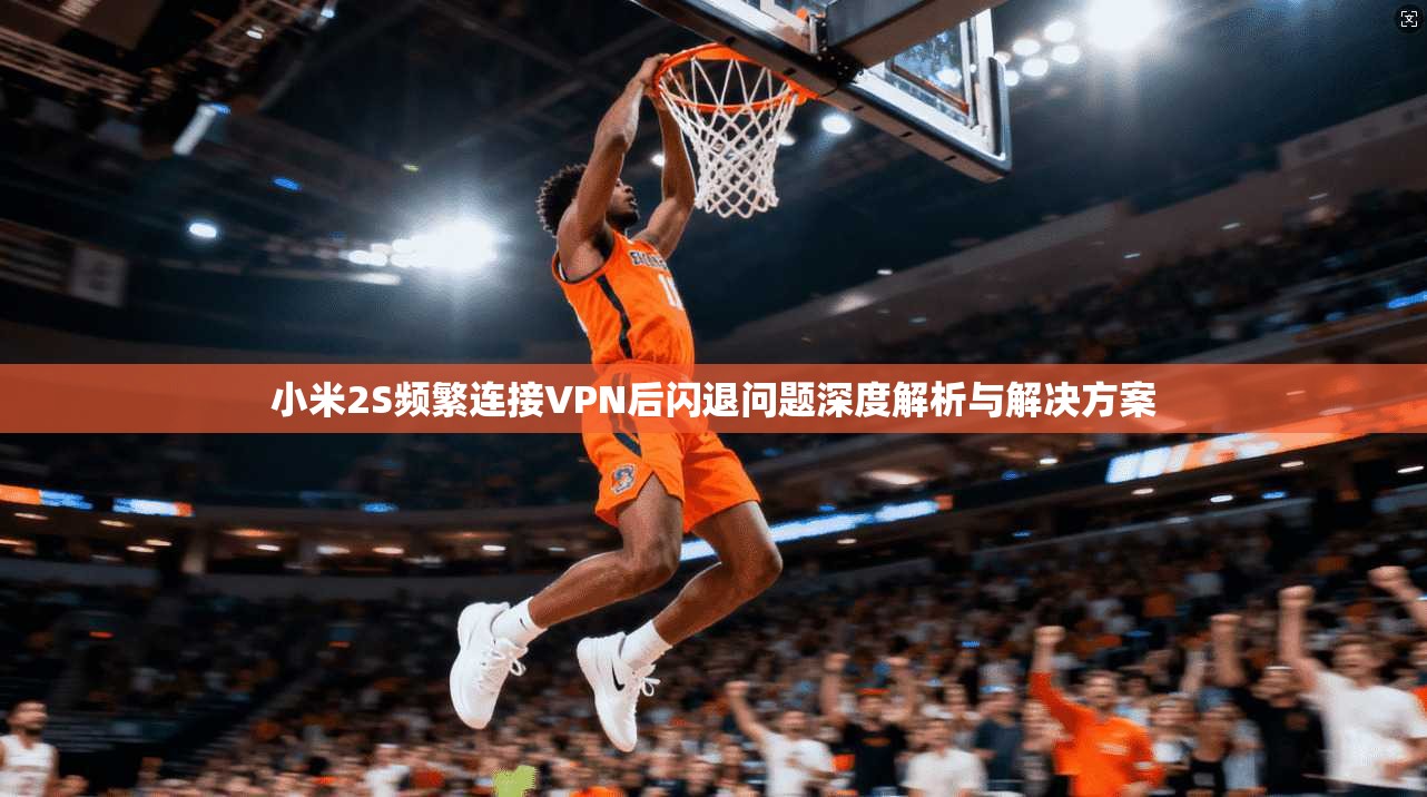 小米2S频繁连接VPN后闪退问题深度解析与解决方案