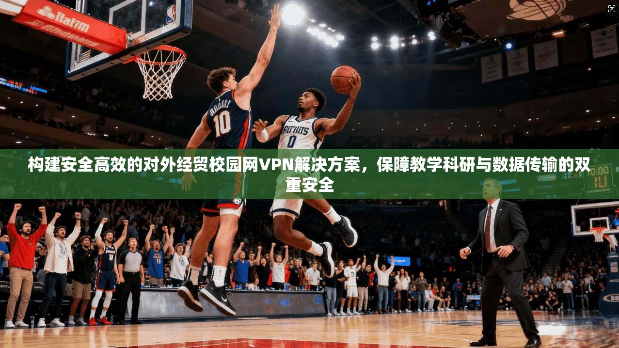 构建安全高效的对外经贸校园网VPN解决方案，保障教学科研与数据传输的双重安全