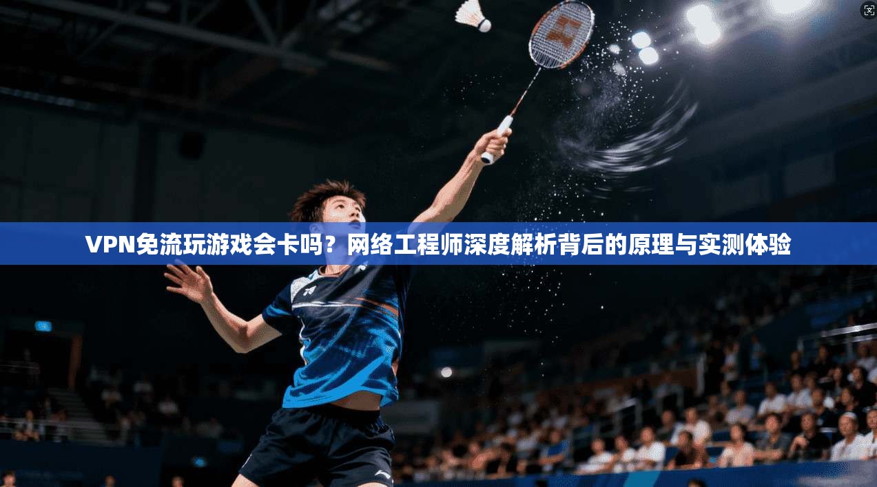 VPN免流玩游戏会卡吗？网络工程师深度解析背后的原理与实测体验