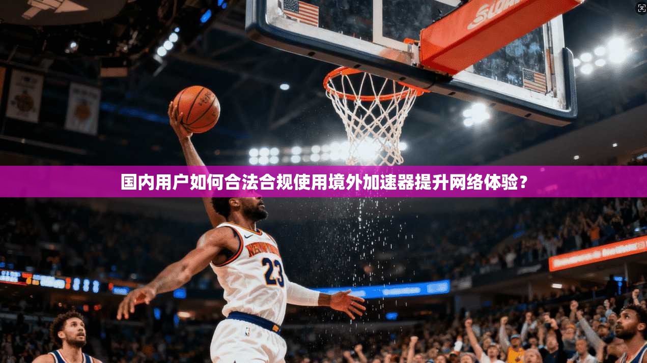 国内用户如何合法合规使用境外加速器提升网络体验？