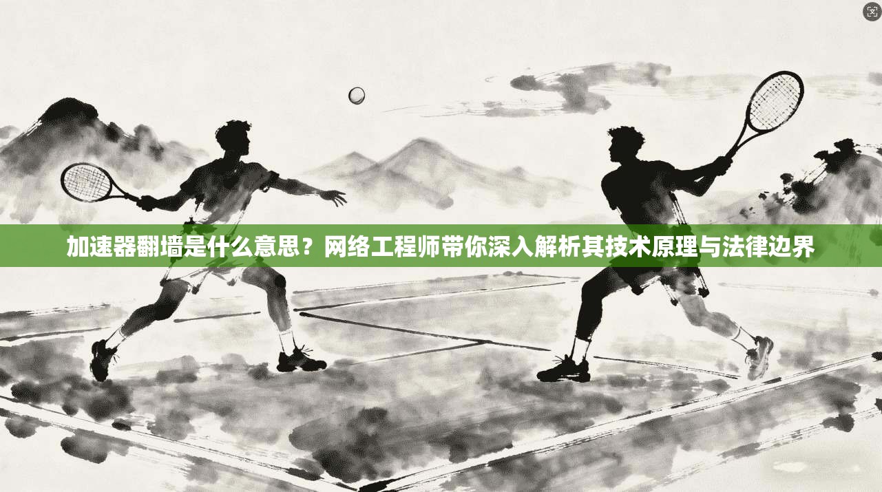 加速器翻墙是什么意思?网络工程师带你深入解析其技术原理与法律边界
