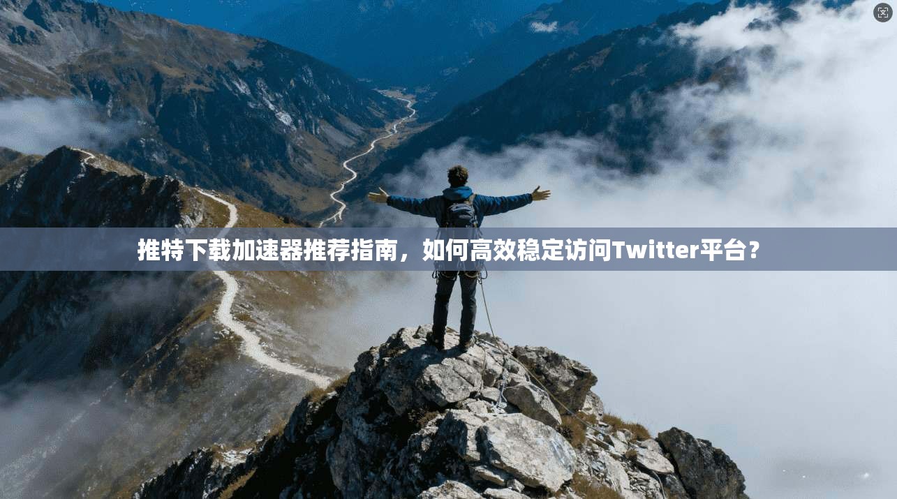 推特下载加速器推荐指南,如何高效稳定访问Twitter平台?