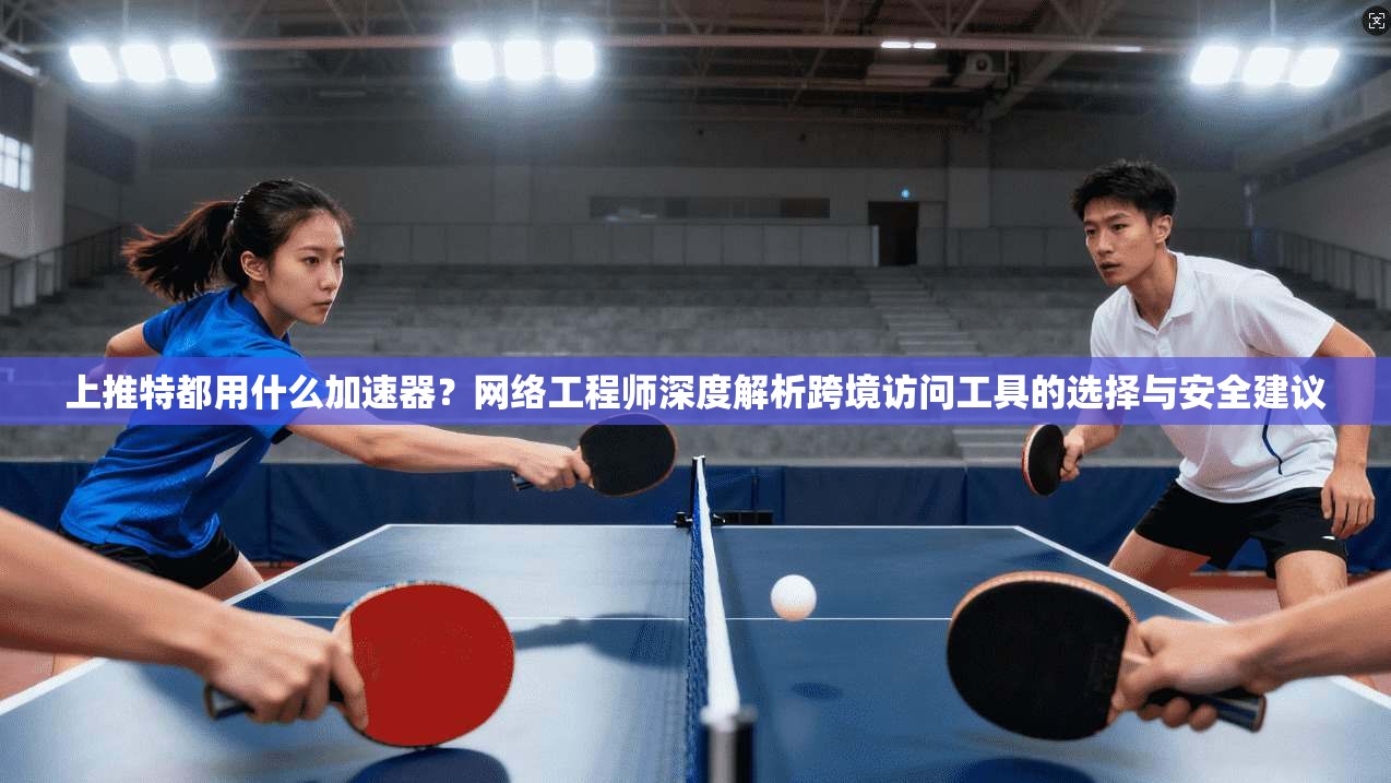 上推特都用什么加速器?网络工程师深度解析跨境访问工具的选择与安全建议