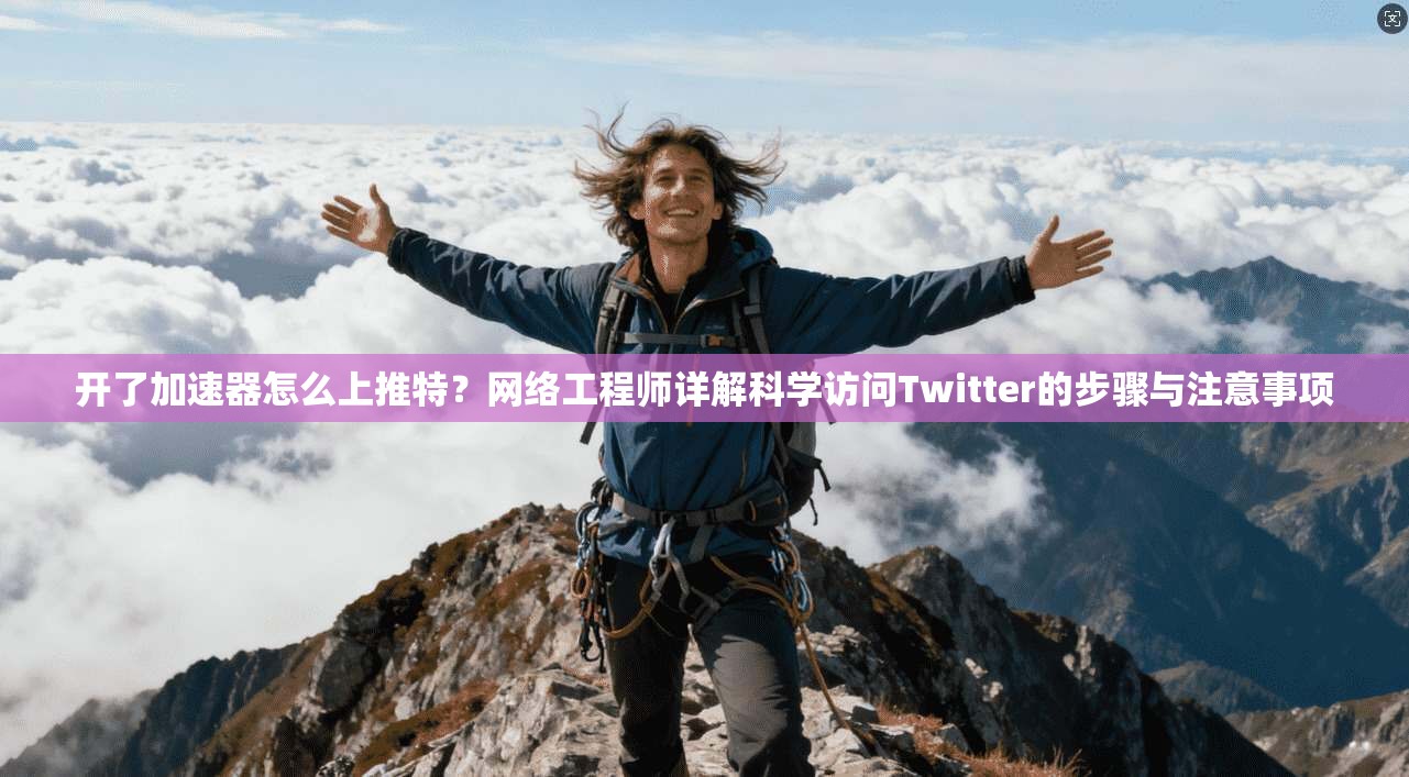 开了加速器怎么上推特？网络工程师详解科学访问Twitter的步骤与注意事项