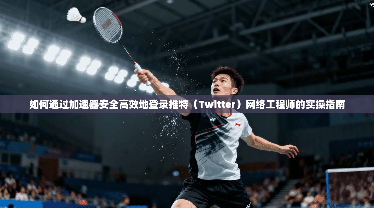 如何通过加速器安全高效地登录推特（Twitter）网络工程师的实操指南