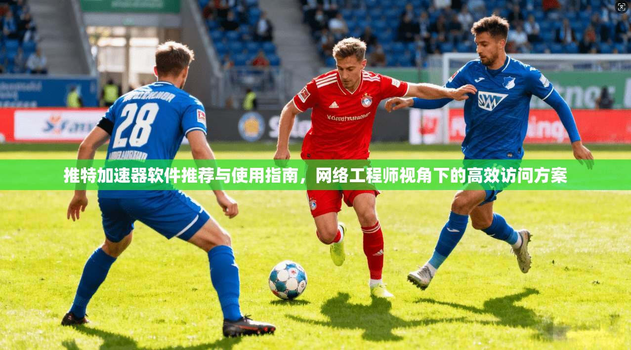 推特加速器软件推荐与使用指南,网络工程师视角下的高效访问方案
