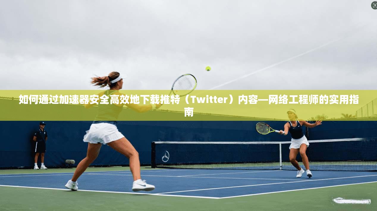 如何通过加速器安全高效地下载推特（Twitter）内容—网络工程师的实用指南
