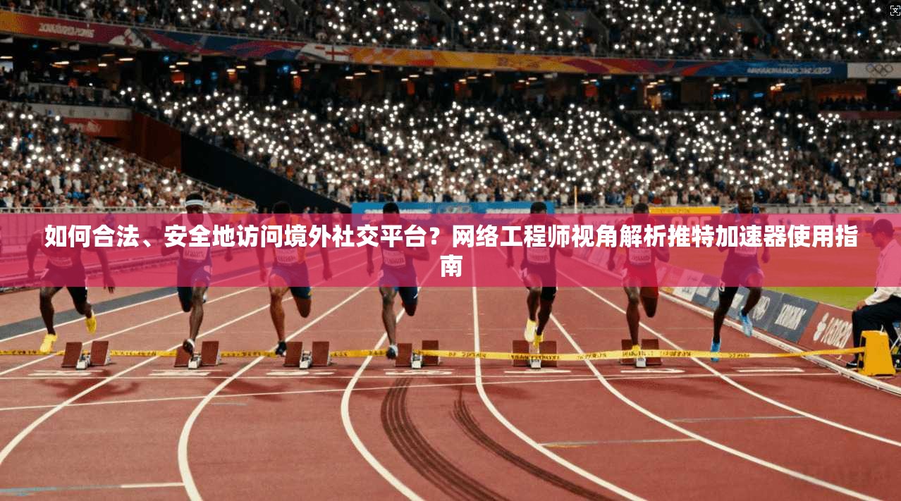 如何合法、安全地访问境外社交平台？网络工程师视角解析推特加速器使用指南