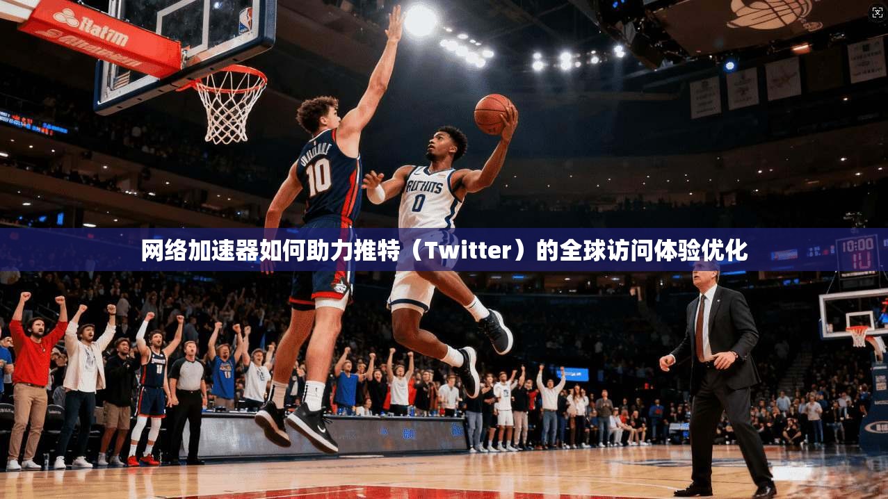 网络加速器如何助力推特（Twitter）的全球访问体验优化