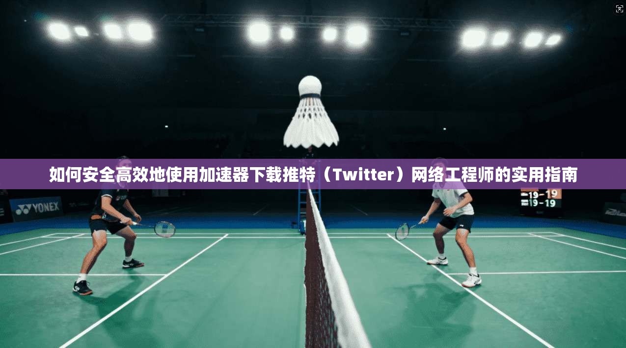 如何安全高效地使用加速器下载推特（Twitter）网络工程师的实用指南