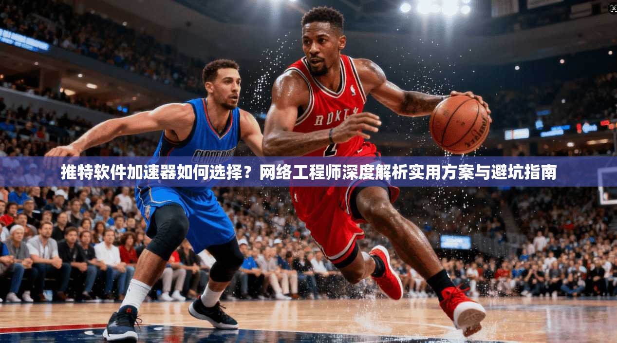 推特软件加速器如何选择?网络工程师深度解析实用方案与避坑指南