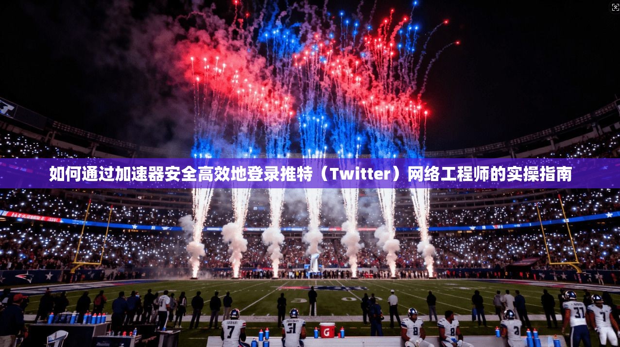 如何通过加速器安全高效地登录推特（Twitter）网络工程师的实操指南
