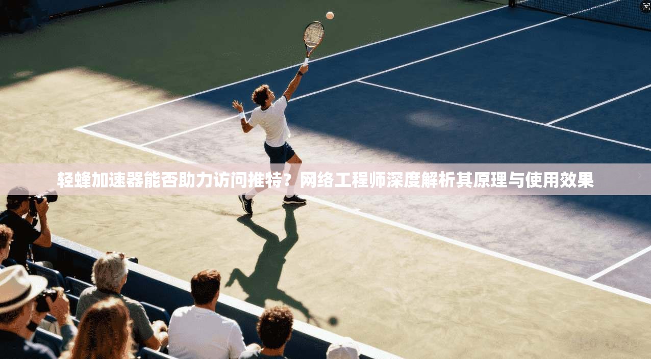 轻蜂加速器能否助力访问推特？网络工程师深度解析其原理与使用效果