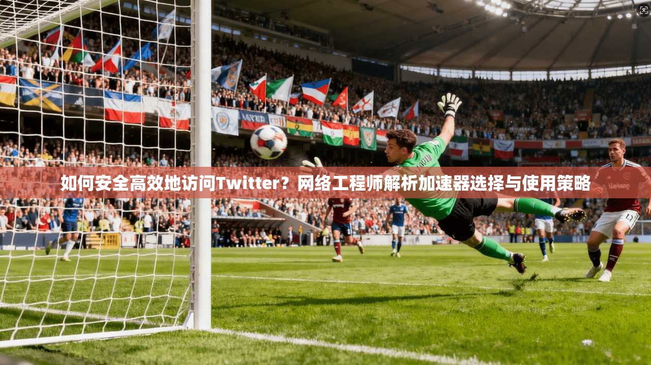 如何安全高效地访问Twitter？网络工程师解析加速器选择与使用策略