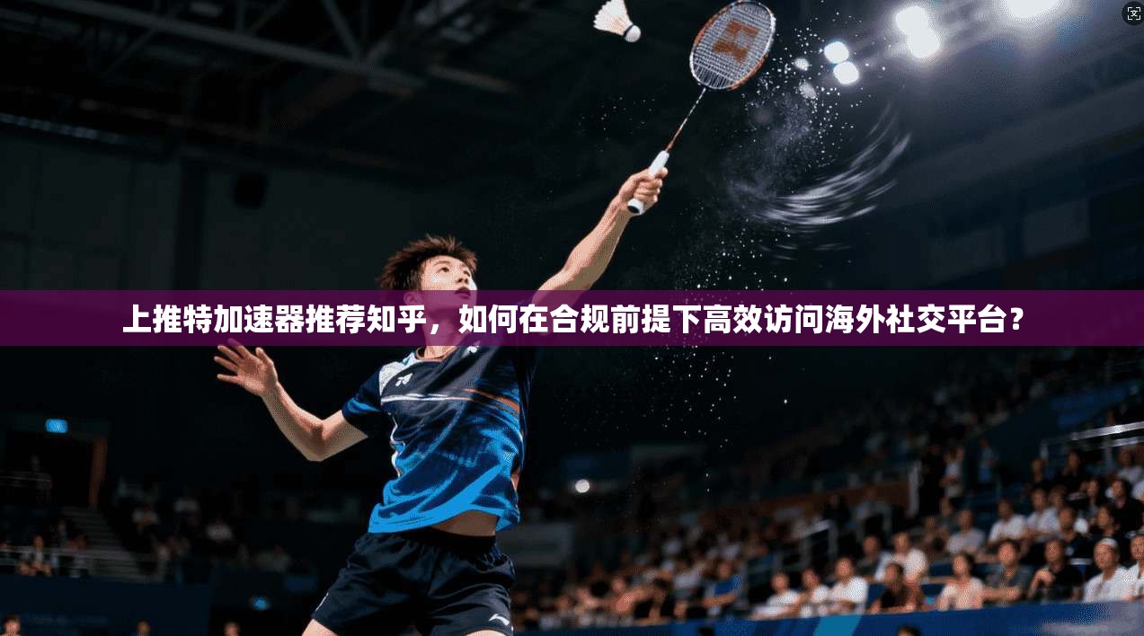 上推特加速器推荐知乎，如何在合规前提下高效访问海外社交平台？