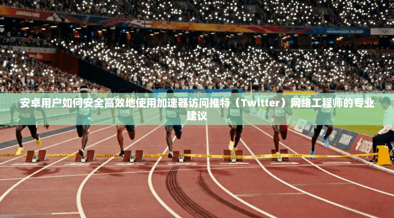 安卓用户如何安全高效地使用加速器访问推特（Twitter）网络工程师的专业建议