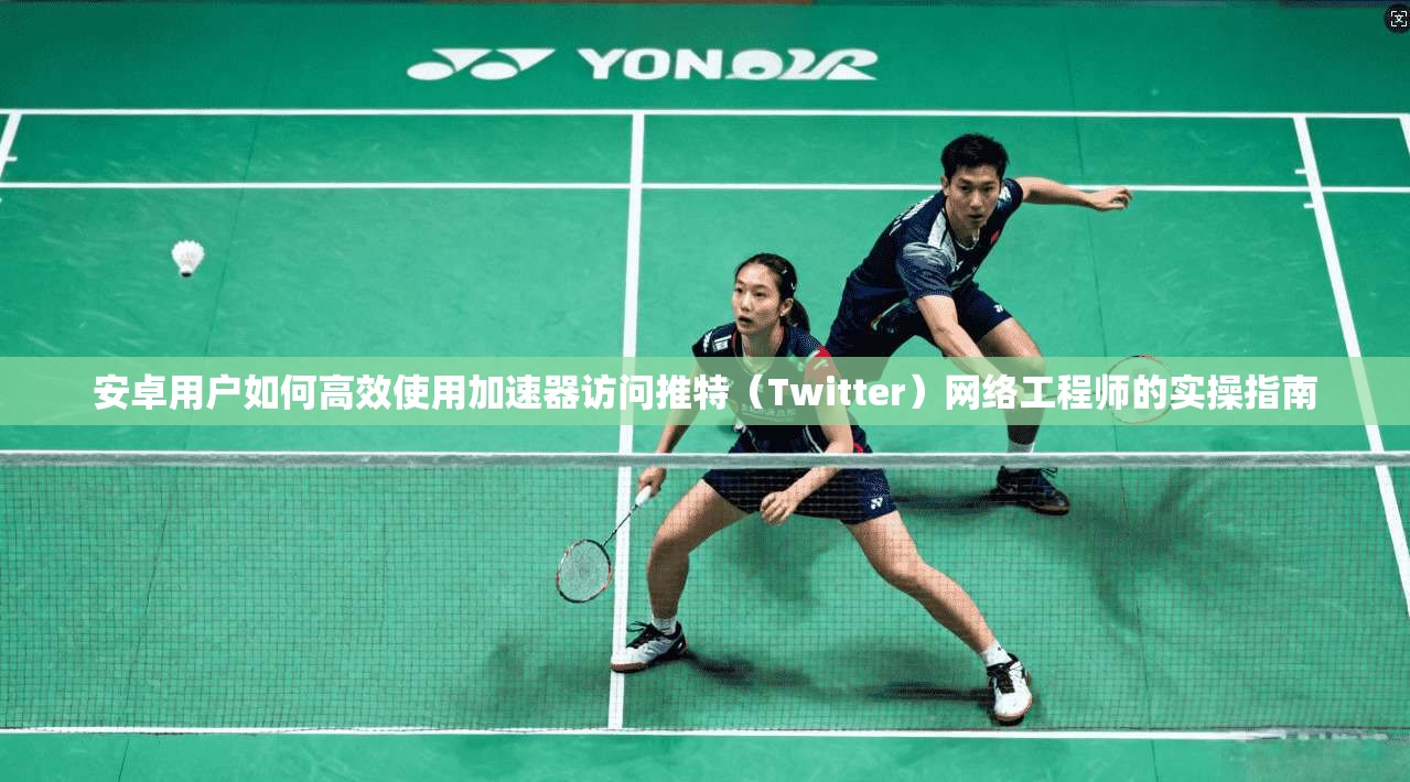 安卓用户如何高效使用加速器访问推特（Twitter）网络工程师的实操指南