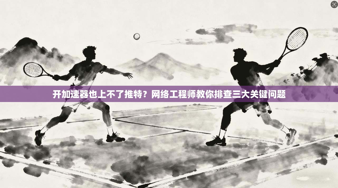 开加速器也上不了推特？网络工程师教你排查三大关键问题