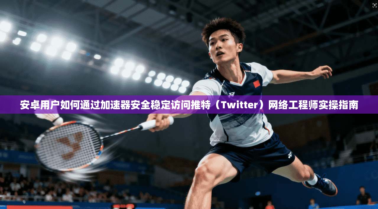 安卓用户如何通过加速器安全稳定访问推特（Twitter）网络工程师实操指南