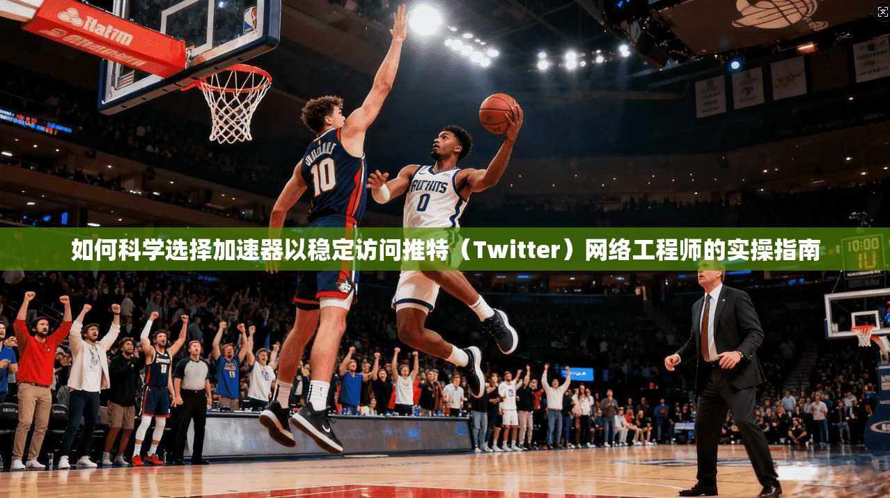 如何科学选择加速器以稳定访问推特（Twitter）网络工程师的实操指南