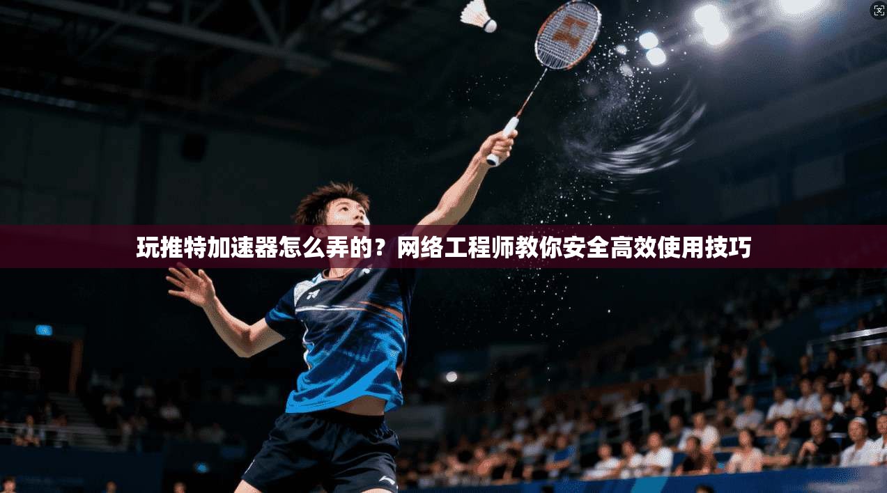 玩推特加速器怎么弄的?网络工程师教你安全高效使用技巧