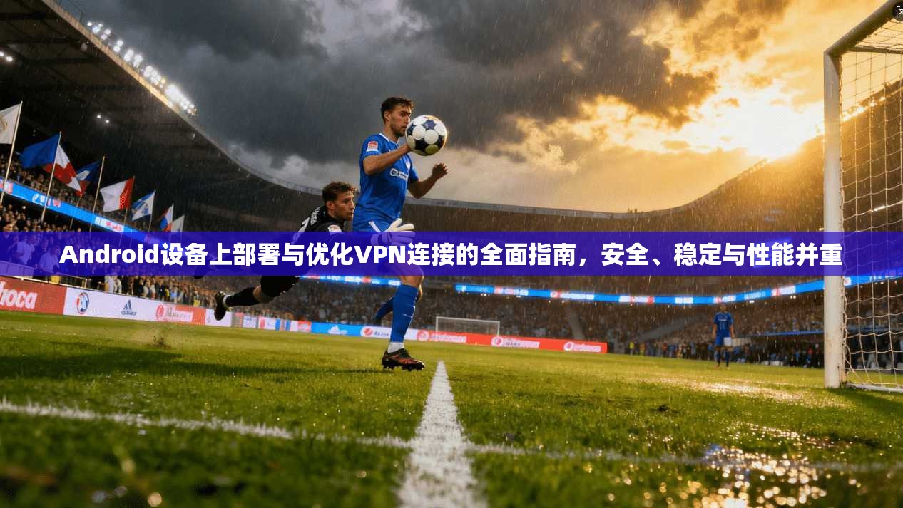 Android设备上部署与优化VPN连接的全面指南,安全、稳定与性能并重