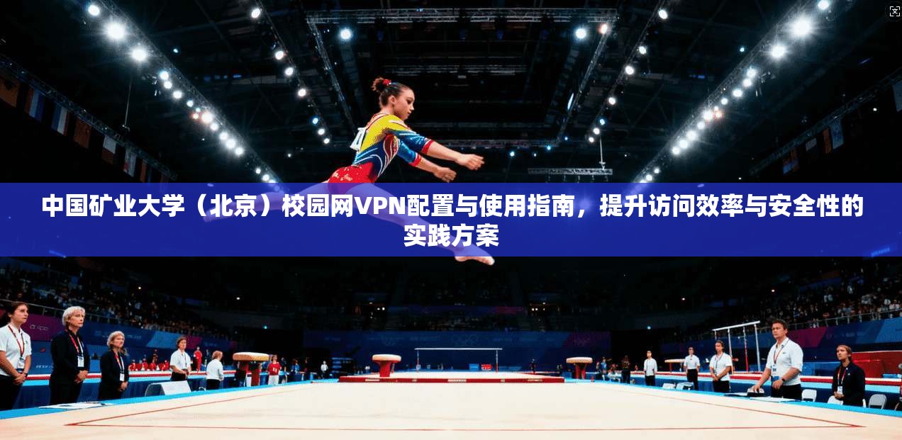 中国矿业大学（北京）校园网VPN配置与使用指南，提升访问效率与安全性的实践方案