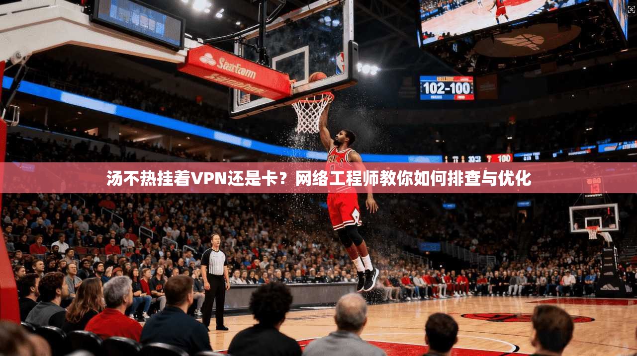 汤不热挂着VPN还是卡？网络工程师教你如何排查与优化