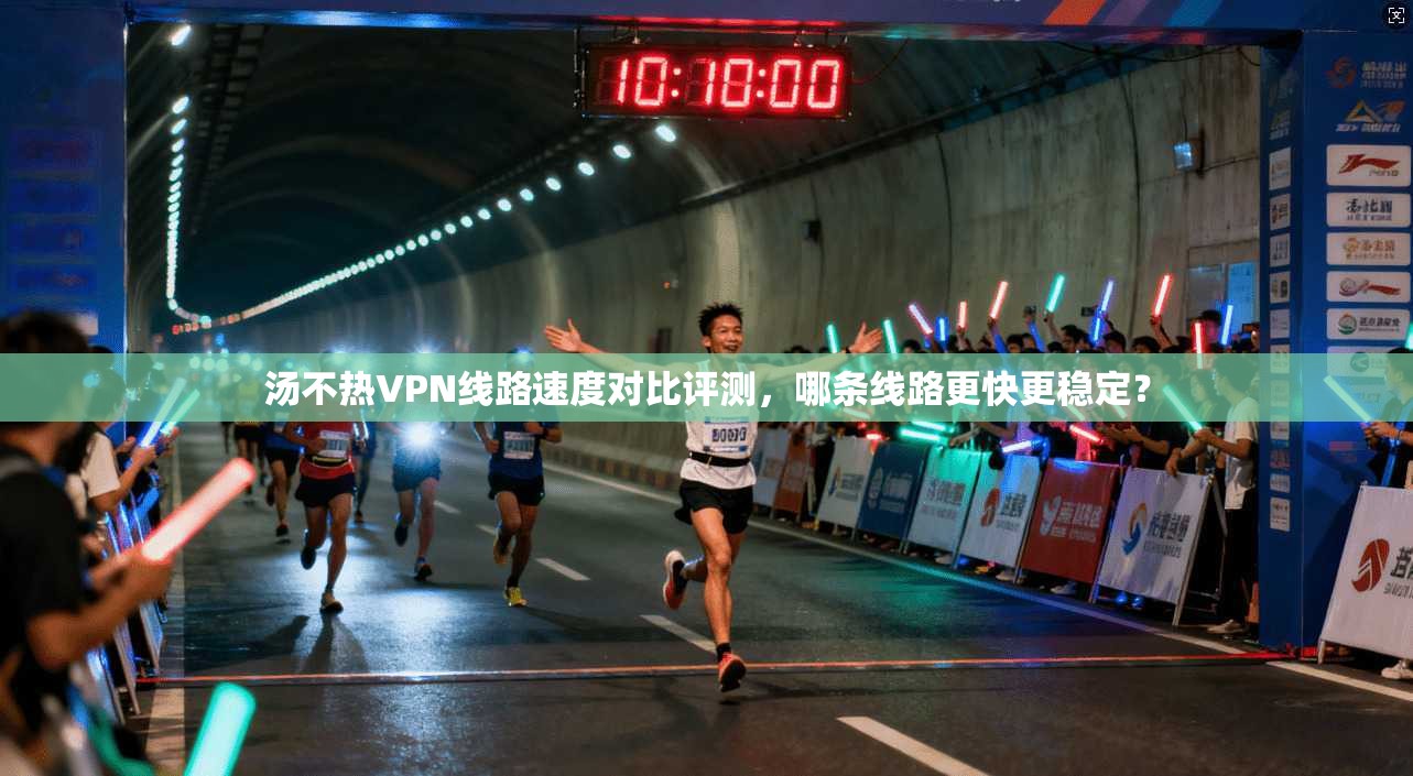 汤不热VPN线路速度对比评测，哪条线路更快更稳定？