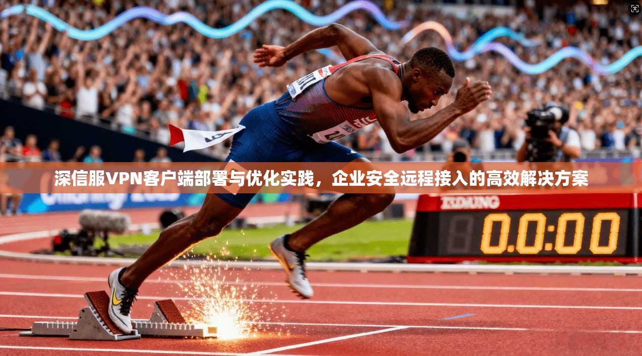 深信服VPN客户端部署与优化实践，企业安全远程接入的高效解决方案