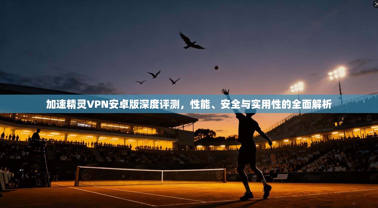 加速精灵VPN安卓版深度评测，性能、安全与实用性的全面解析
