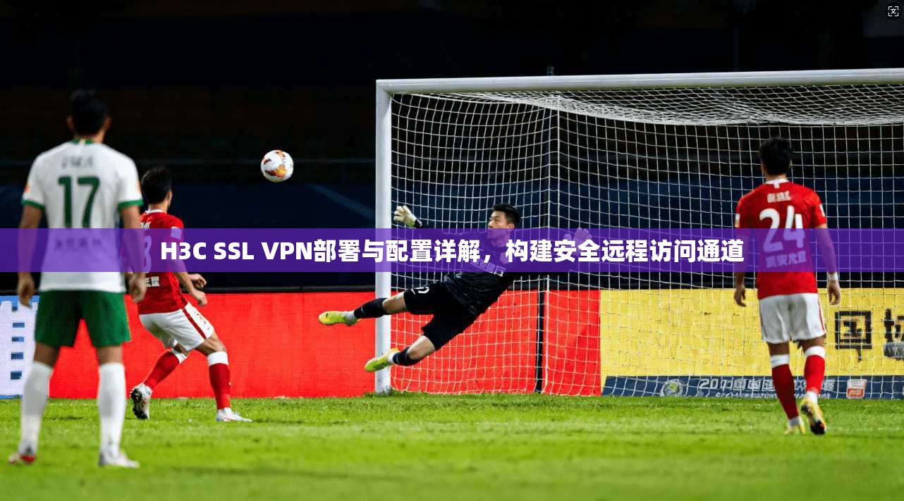 H3C SSL VPN部署与配置详解，构建安全远程访问通道