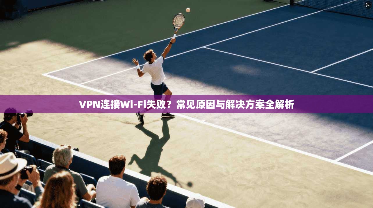 VPN连接Wi-Fi失败？常见原因与解决方案全解析