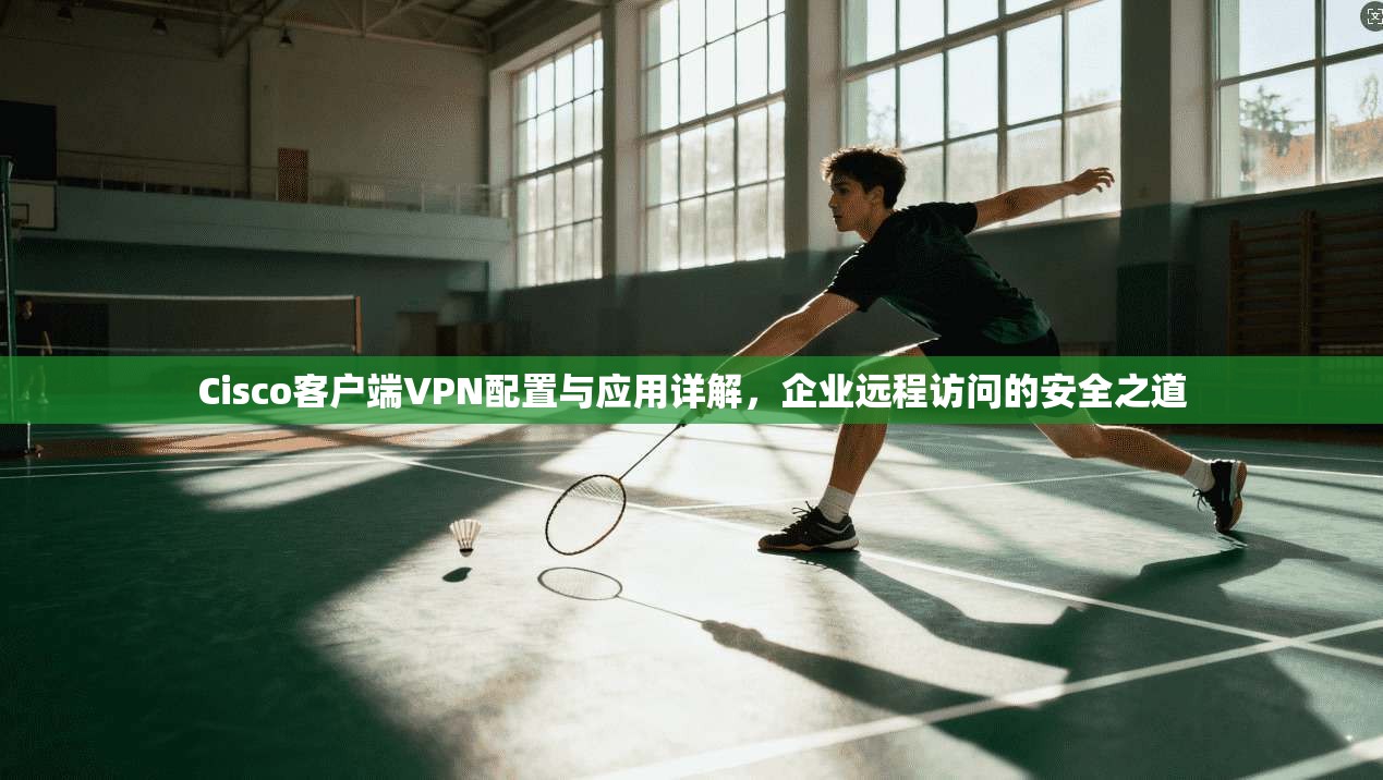 Cisco客户端VPN配置与应用详解，企业远程访问的安全之道