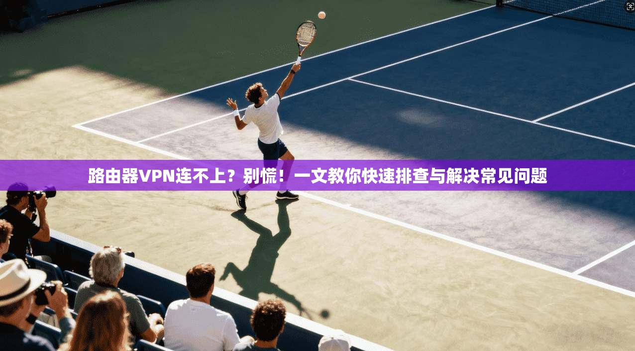 路由器VPN连不上？别慌！一文教你快速排查与解决常见问题