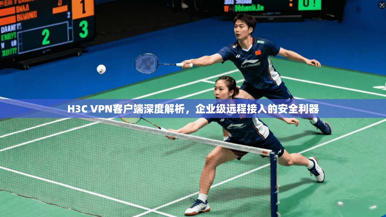H3C VPN客户端深度解析,企业级远程接入的安全利器