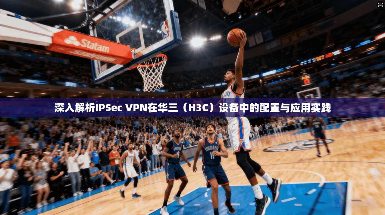 深入解析IPSec VPN在华三（H3C）设备中的配置与应用实践