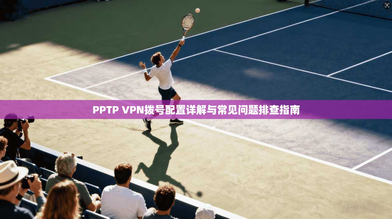 PPTP VPN拨号配置详解与常见问题排查指南