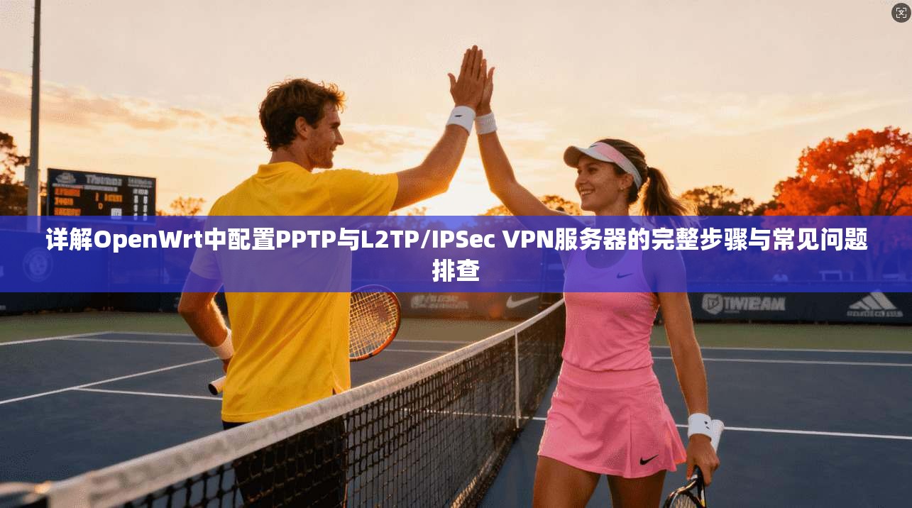 详解OpenWrt中配置PPTP与L2TP/IPSec VPN服务器的完整步骤与常见问题排查