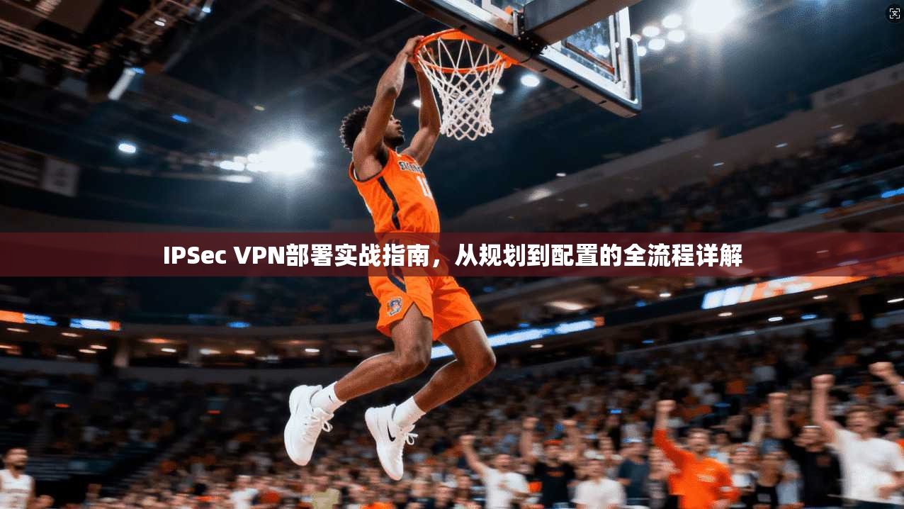 IPSec VPN部署实战指南,从规划到配置的全流程详解