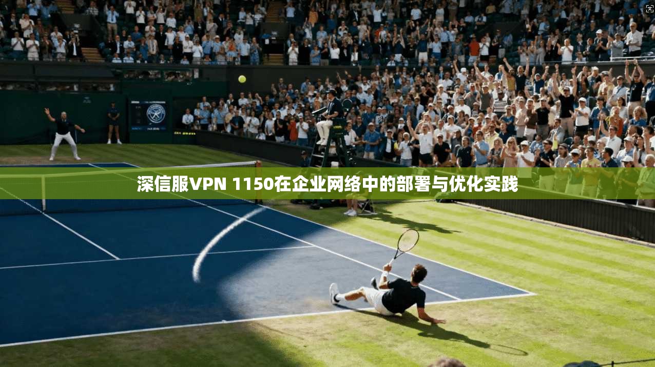 深信服VPN 1150在企业网络中的部署与优化实践