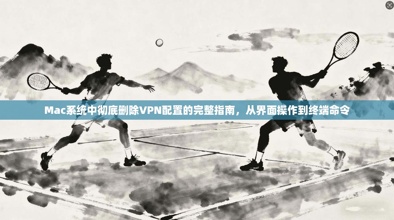 Mac系统中彻底删除VPN配置的完整指南，从界面操作到终端命令